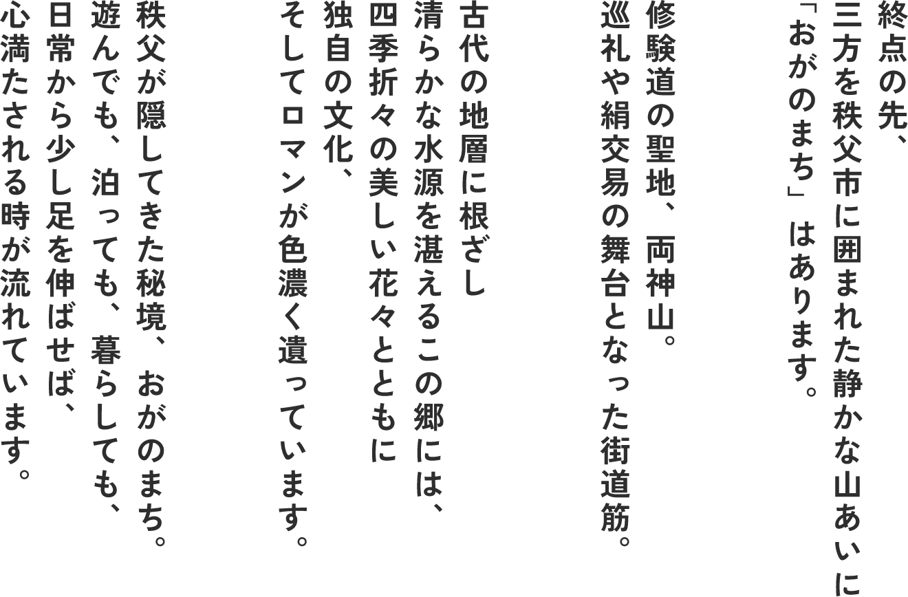 終点の先、三方を秩父市に囲まれた静かな山あいに「おがのまち」はあります。 修験道の聖地、両神山。巡礼や絹交易の舞台となった街道筋。 古代の地層に根差し清らかな水源を堪えるこの郷には、四季折々の美しい花々とともに独自の文化、そしてロマンが色濃く遺っています。 秩父が隠してきた秘境、おがのまち。遊んでも、泊まっても、暮らしても、日常から少し足を伸ばせば、心満たされる時が流れています。