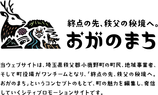 終点の先、秩父の秘境へ。おがのまち 当ウェブサイトは、埼玉県秩父郡小鹿野町の町民、地域事業者、そして町役場がワンチームとなり、「終点の先、秩父の秘境へ。おがのまち」というコンセプトのもとで、町の魅力を編集し、発信していくシティプロモーションサイトです。